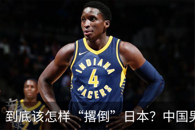 到底该怎样“撂倒”日本？中国男篮惨败日本，前国手李根：我要在场上，高低也得撂倒一个